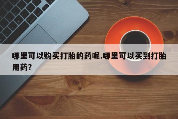 打胎药私人购买联系方式哪里可以购买打胎的药呢.哪里可以买到打胎用药？