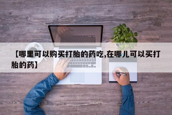 打胎药私人购买联系方式【哪里可以购买打胎的药吃,在哪儿可以买打胎的药】
