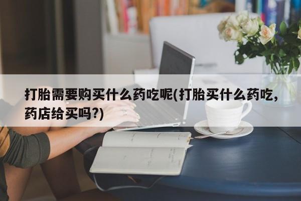 打胎药私人购买联系方式打胎需要购买什么药吃呢(打胎买什么药吃,药店给买吗?)