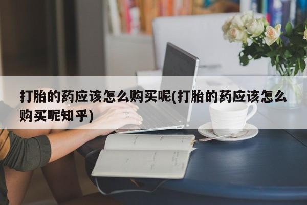 打胎药私人购买联系方式打胎的药应该怎么购买呢(打胎的药应该怎么购买呢知乎)